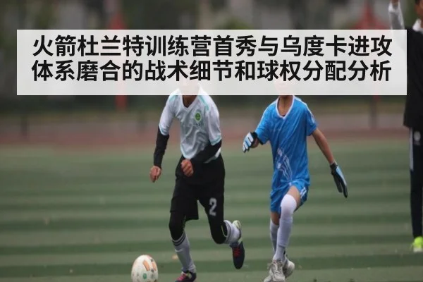 火箭杜兰特训练营首秀与乌度卡进攻体系磨合的战术细节和球权分配分析