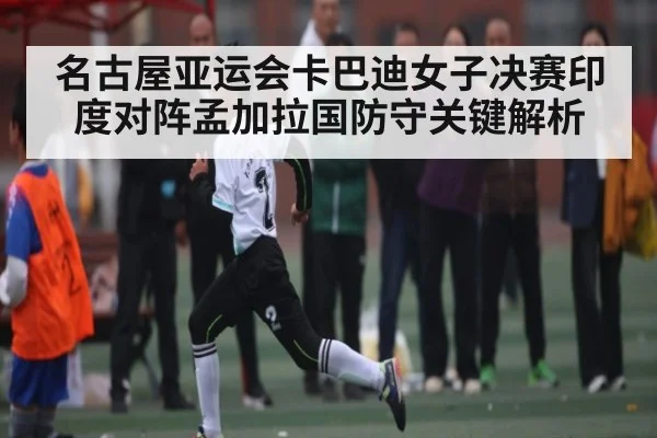 名古屋亚运会卡巴迪女子决赛印度对阵孟加拉国防守关键解析