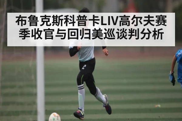 布鲁克斯科普卡LIV高尔夫赛季收官与回归美巡谈判分析